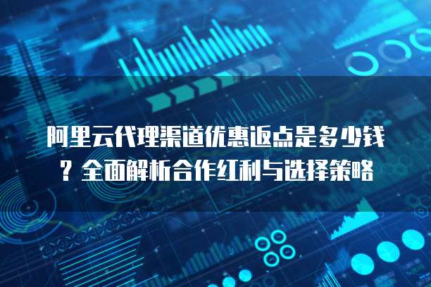 阿里云代理渠道优惠返点是多少钱?全面解析合作红利与选择策略