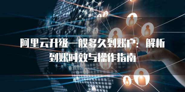 阿里云升级一般多久到账户：解析到账时效与操作指南