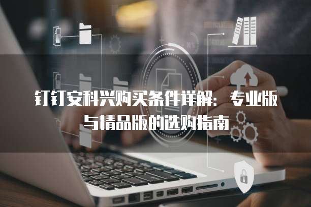 钉钉安科兴购买条件详解:专业版与精品版的选购指南