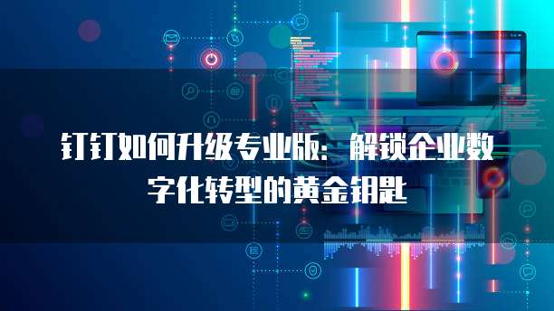 钉钉如何升级专业版:解锁企业数字化转型的黄金钥匙