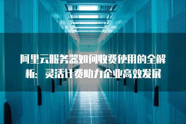 阿里云服务器如何收费使用的全解析:灵活计费助力企业高效发展