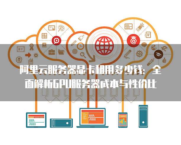 阿里云服务器显卡租用多少钱:全面解析GPU服务器成本与性价比
