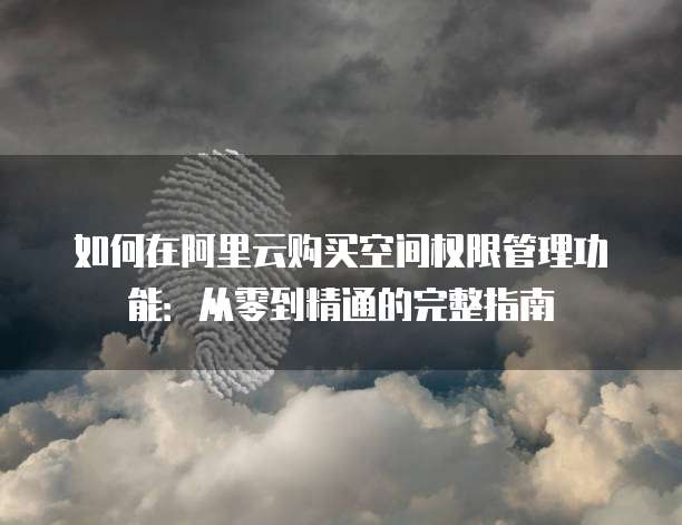 如何在阿里云购买空间权限管理功能:从零到精通的完整指南