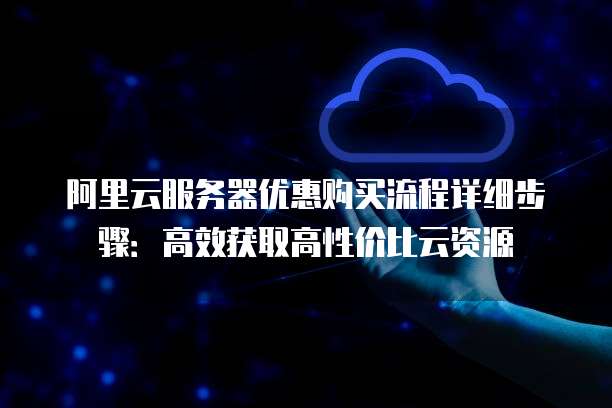 阿里云服务器优惠购买流程详细步骤:高效获取高性价比云资源