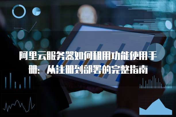 阿里云服务器如何租用功能使用手册:从注册到部署的完整指南