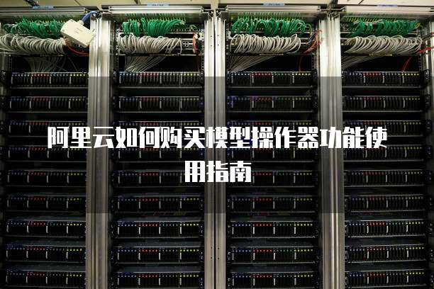 阿里云如何购买模型操作器功能使用指南