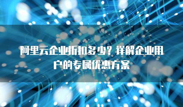 阿里云企业折扣多少？详解企业用户的专属优惠方案