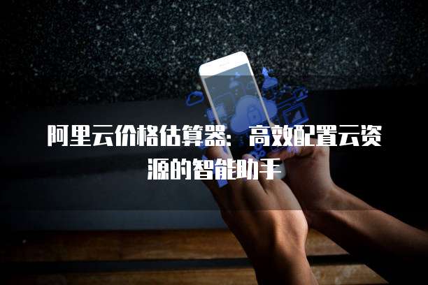 阿里云价格估算器:高效配置云资源的智能助手