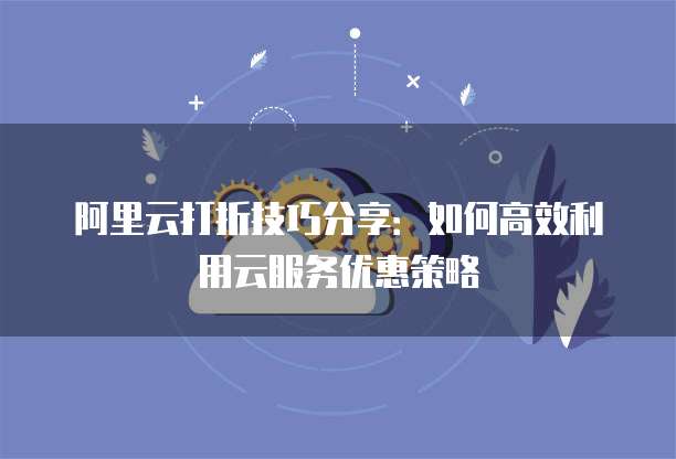 阿里云打折技巧分享：如何高效利用云服务优惠策略