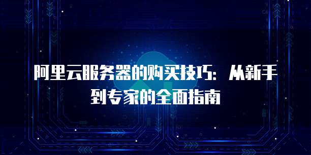 阿里云服务器的购买技巧:从新手到专家的全面指南