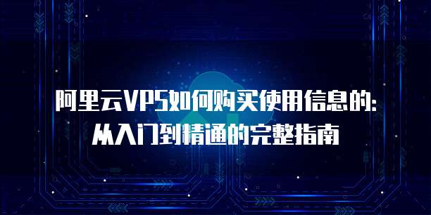 阿里云VPS如何购买使用信息的:从入门到精通的完整指南