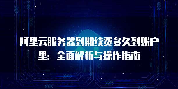 阿里云服务器到期续费多久到账户里:全面解析与操作指南