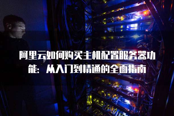 阿里云如何购买主机配置服务器功能:从入门到精通的全面指南