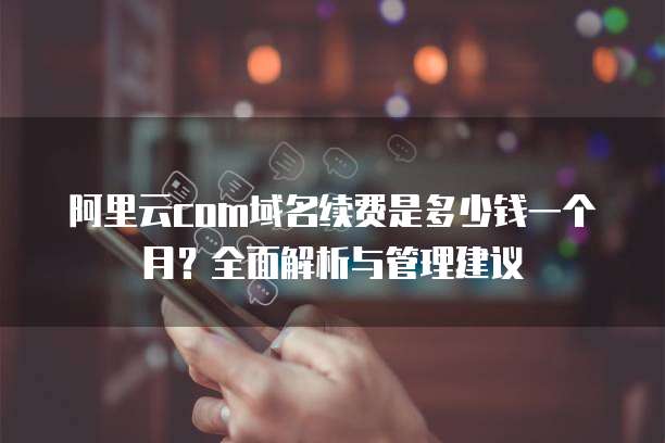 阿里云com域名续费是多少钱一个月?全面解析与管理建议