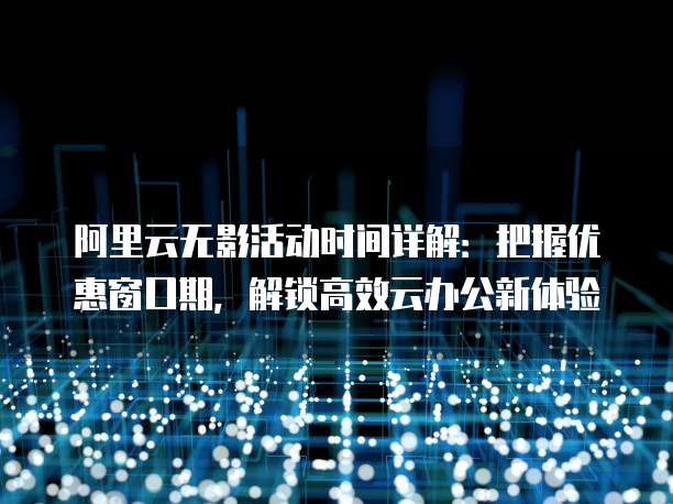 阿里云无影活动时间详解：把握优惠窗口期，解锁高效云办公新体验