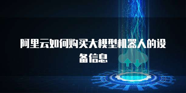 阿里云如何购买大模型机器人的设备信息