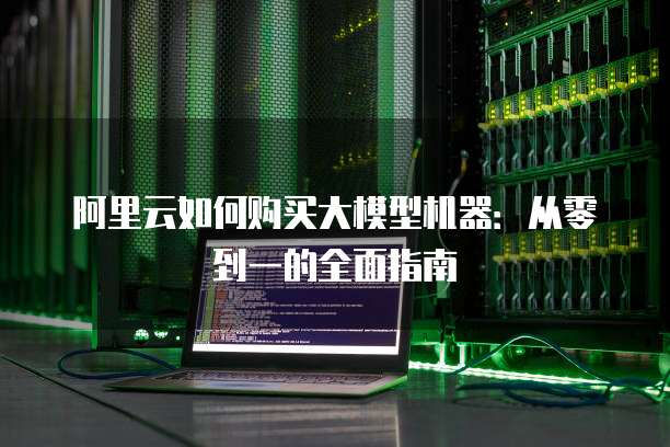 阿里云如何购买大模型机器:从零到一的全面指南
