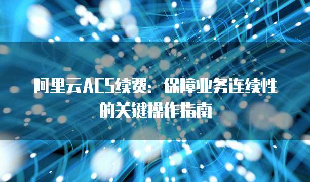 阿里云ACS续费：保障业务连续性的关键操作指南