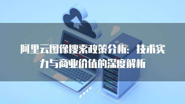 阿里云图像搜索政策分析：技术实力与商业价值的深度解析