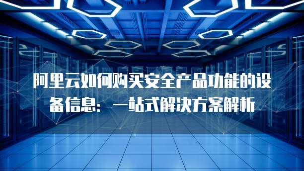阿里云如何购买安全产品功能的设备信息:一站式解决方案解析