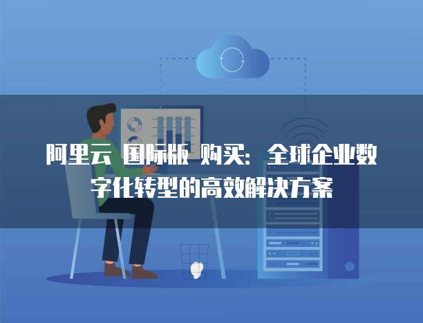 阿里云 国际版 购买:全球企业数字化转型的高效解决方案