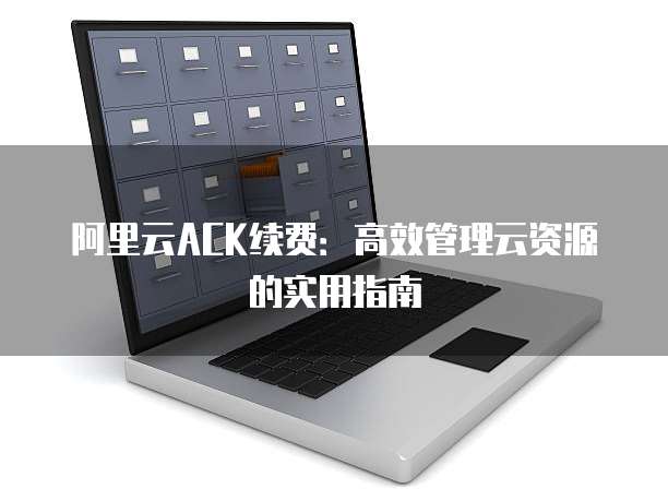 阿里云ACK续费:高效管理云资源的实用指南