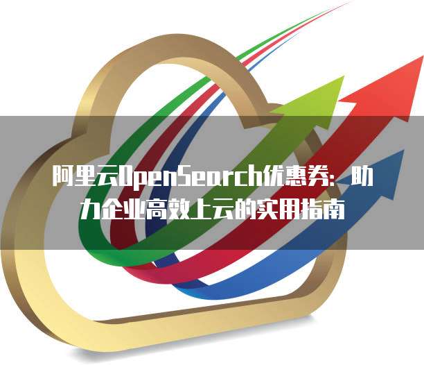 阿里云OpenSearch优惠券:助力企业高效上云的实用指南