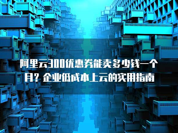 阿里云300优惠券能卖多少钱一个月?企业低成本上云的实用指南