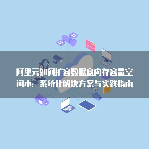 阿里云如何扩容数据盘内存容量空间小:系统化解决方案与实践指南