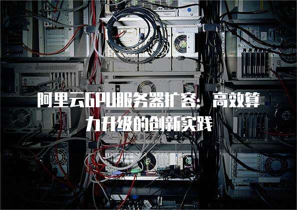 阿里云GPU服务器扩容：高效算力升级的创新实践