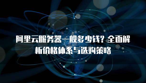 阿里云服务器一般多少钱?全面解析价格体系与选购策略