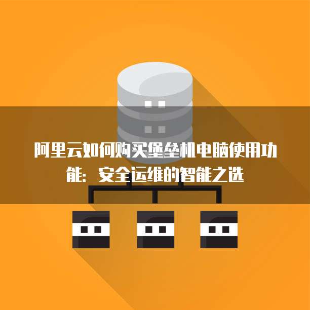 阿里云如何购买堡垒机电脑使用功能:安全运维的智能之选