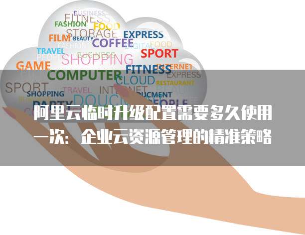 阿里云临时升级配置需要多久使用一次:企业云资源管理的精准策略
