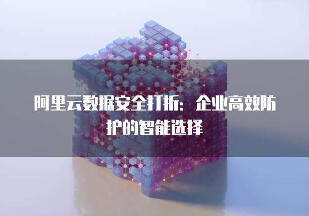 阿里云数据安全打折:企业高效防护的智能选择