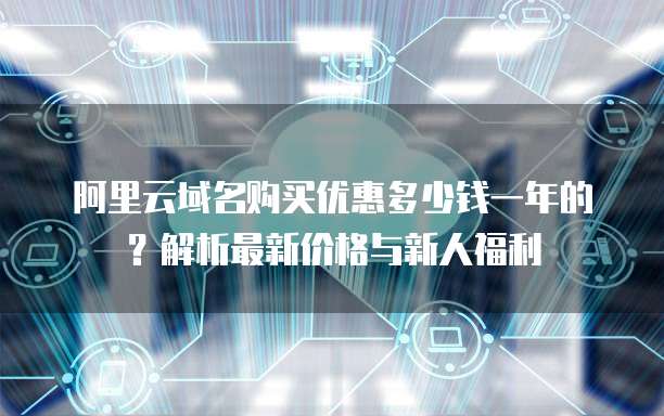 阿里云域名购买优惠多少钱一年的?解析最新价格与新人福利
