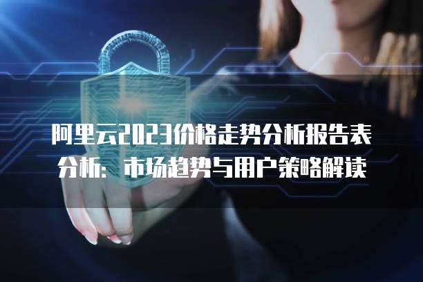 阿里云2023价格走势分析报告表分析:市场趋势与用户策略解读