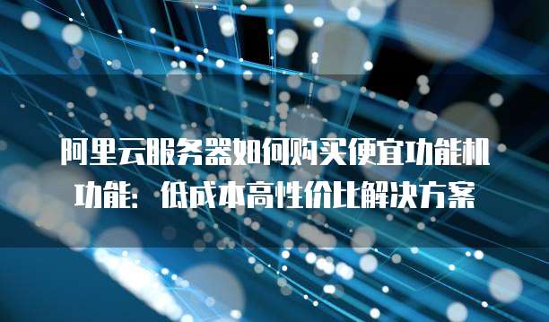 阿里云服务器如何购买便宜功能机功能:低成本高性价比解决方案
