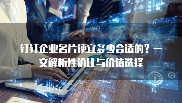 钉钉企业名片便宜多少合适的?一文解析性价比与价值选择