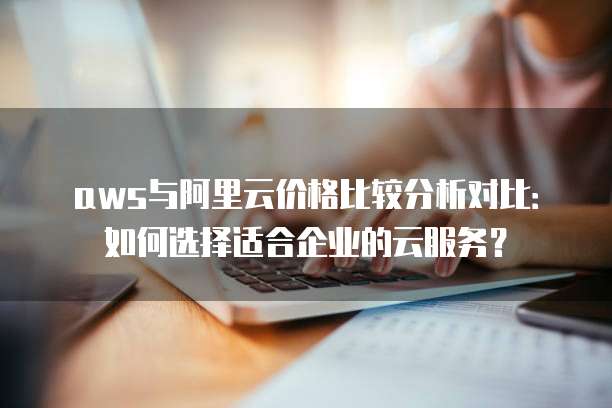 aws与阿里云价格比较分析对比:如何选择适合企业的云服务?