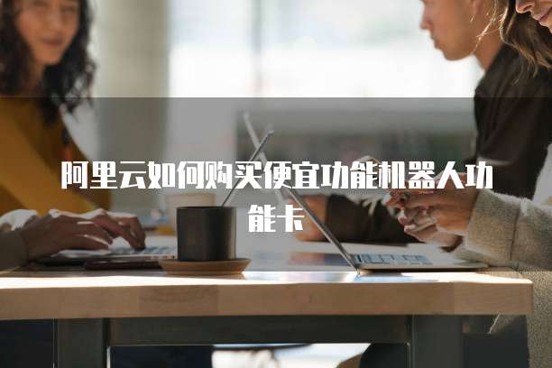 阿里云如何购买便宜功能机器人功能卡