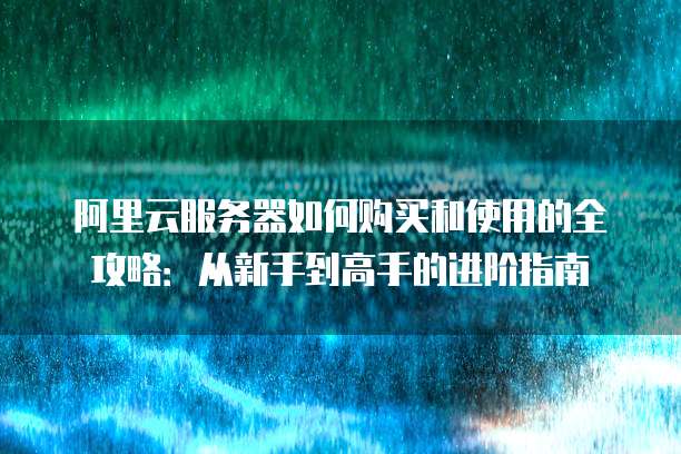 阿里云服务器如何购买和使用的全攻略:从新手到高手的进阶指南