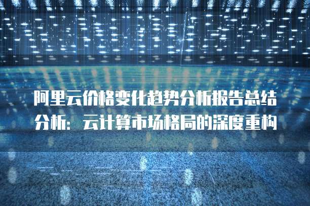 阿里云价格变化趋势分析报告总结分析：云计算市场格局的深度重构