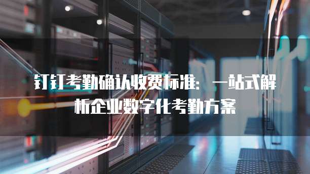 钉钉考勤确认收费标准：一站式解析企业数字化考勤方案
