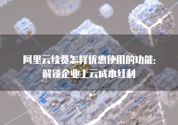 阿里云续费怎样优惠使用的功能:解锁企业上云成本红利