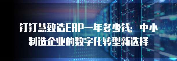 钉钉慧致造ERP一年多少钱：中小制造企业的数字化转型新选择