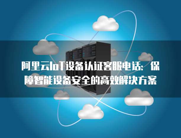 阿里云IoT设备认证客服电话：保障智能设备安全的高效解决方案