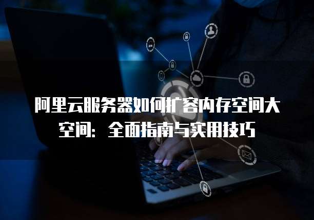 阿里云服务器如何扩容内存空间大空间：全面指南与实用技巧