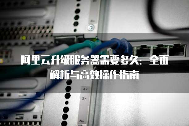 阿里云升级服务器需要多久:全面解析与高效操作指南