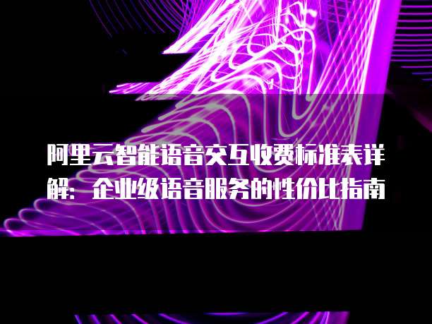 阿里云智能语音交互收费标准表详解：企业级语音服务的性价比指南