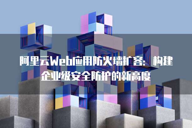 阿里云Web应用防火墙扩容：构建企业级安全防护的新高度